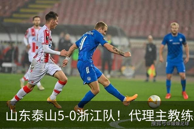 山东泰山5-0浙江队！代理主教练回应，王钰栋表态，中超排名更新