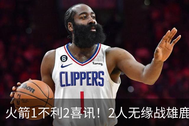 火箭1不利2喜讯！2人无缘战雄鹿，申京进步明显，4连胜外还有收获