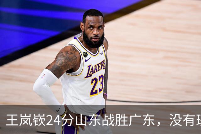 王岚嵚24分山东战胜广东，没有班顿邱彪得以轻装上阵
