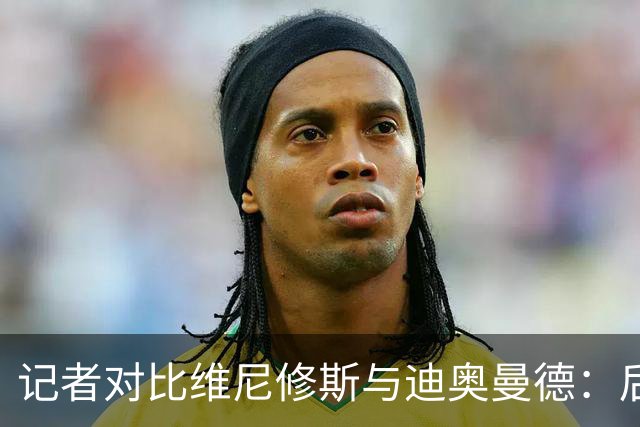 记者对比维尼修斯与迪奥曼德：后者各方面都更强，完全没法比