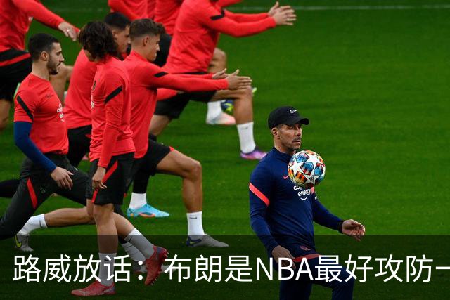 路威放话：布朗是NBA最好攻防一体球员，能压文班拿DPOY